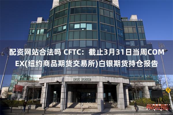 配资网站合法吗 CFTC：截止3月31日当周COMEX(纽约商品期货交易所)白银期货持仓报告