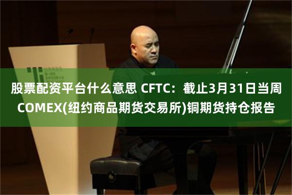 股票配资平台什么意思 CFTC:截止3月31日当周COMEX(纽约商品期货交易所)铜期货持仓报告