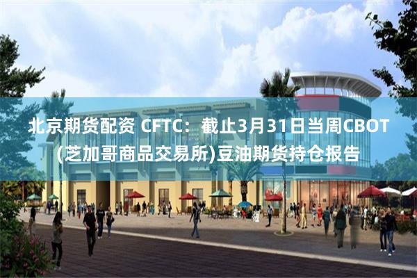 北京期货配资 CFTC：截止3月31日当周CBOT(芝加哥商品交易所)豆油期货持仓报告