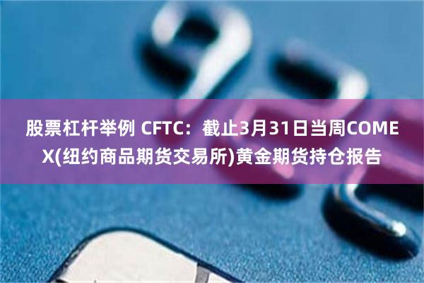 股票杠杆举例 CFTC：截止3月31日当周COMEX(纽约商品期货交易所)黄金期货持仓报告
