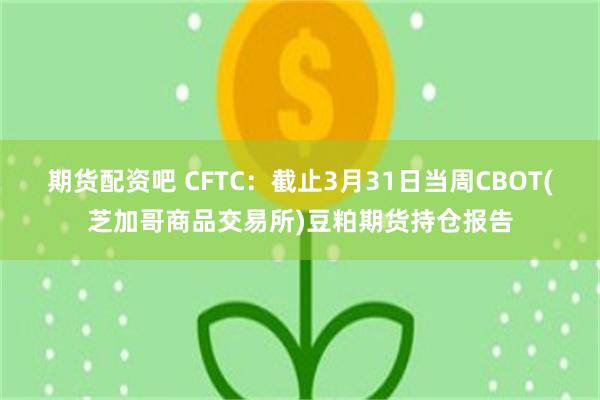 期货配资吧 CFTC：截止3月31日当周CBOT(芝加哥商品交易所)豆粕期货持仓报告