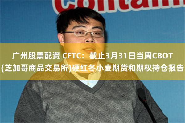 广州股票配资 CFTC：截止3月31日当周CBOT(芝加哥商品交易所)硬红冬小麦期货和期权持仓报告