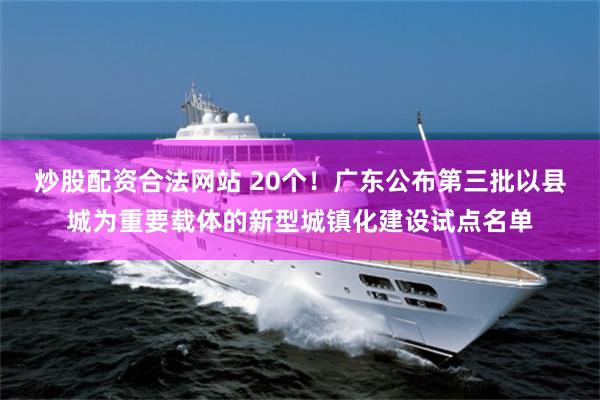 炒股配资合法网站 20个！广东公布第三批以县城为重要载体的新型城镇化建设试点名单