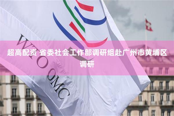 超高配资 省委社会工作部调研组赴广州市黄埔区调研