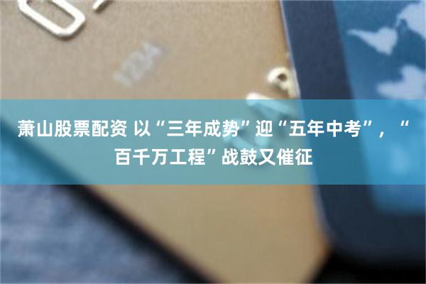 萧山股票配资 以“三年成势”迎“五年中考”,“百千万工程”战鼓又催征