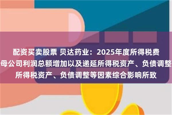 配资买卖股票 贝达药业：2025年度所得税费用同比增长，主要系母公司利润总额增加以及递延所得税资产、负债调整等因素综合影响所致