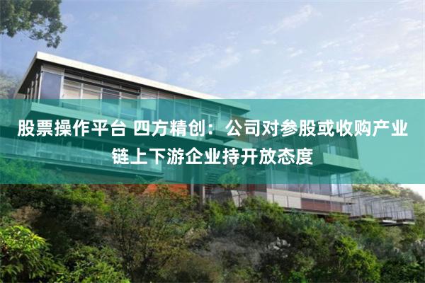 股票操作平台 四方精创：公司对参股或收购产业链上下游企业持开放态度