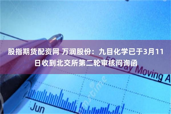 股指期货配资网 万润股份：九目化学已于3月11日收到北交所第二轮审核问询函