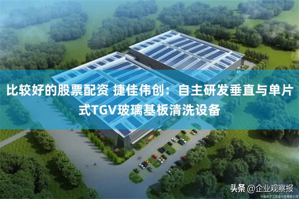 比较好的股票配资 捷佳伟创：自主研发垂直与单片式TGV玻璃基板清洗设备