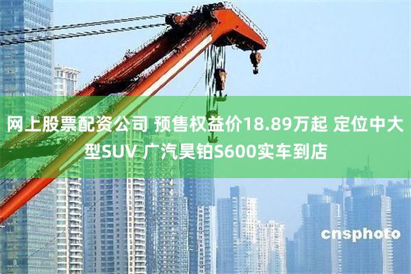 网上股票配资公司 预售权益价18.89万起 定位中大型SUV 广汽昊铂S600实车到店