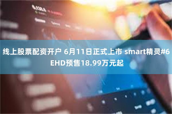 线上股票配资开户 6月11日正式上市 smart精灵#6 EHD预售18.99万元起