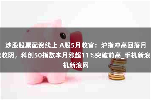 炒股股票配资线上 A股5月收官：沪指冲高回落月线收阴，科创50指数本月涨超11%突破前高_手机新浪网