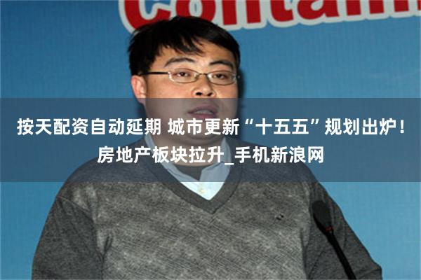 按天配资自动延期 城市更新“十五五”规划出炉！房地产板块拉升_手机新浪网