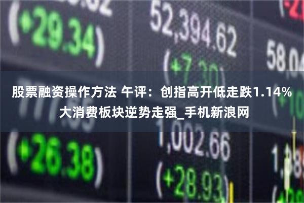 股票融资操作方法 午评：创指高开低走跌1.14% 大消费板块逆势走强_手机新浪网