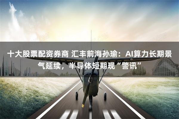 十大股票配资券商 汇丰前海孙瑜：AI算力长期景气延续，半导体短期现“警讯”