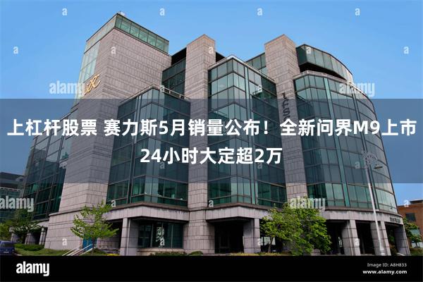 上杠杆股票 赛力斯5月销量公布！全新问界M9上市24小时大定超2万