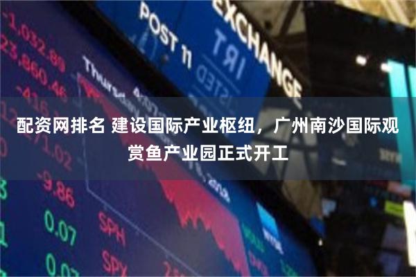 配资网排名 建设国际产业枢纽，广州南沙国际观赏鱼产业园正式开工