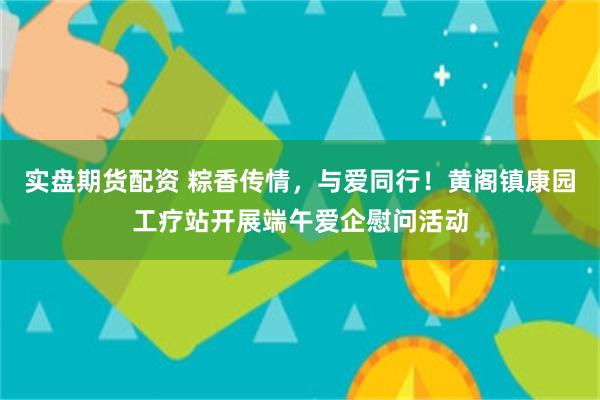 实盘期货配资 粽香传情，与爱同行！黄阁镇康园工疗站开展端午爱企慰问活动