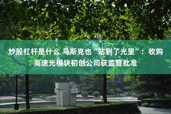 炒股杠杆是什么 马斯克也“站到了光里”:收购高速光模块初创公司获监管批准