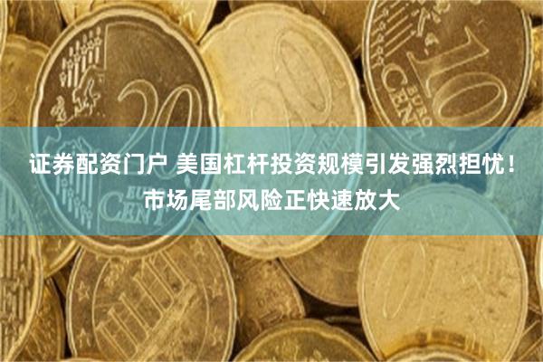 证券配资门户 美国杠杆投资规模引发强烈担忧！市场尾部风险正快速放大