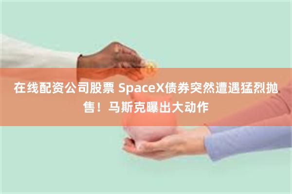 在线配资公司股票 SpaceX债券突然遭遇猛烈抛售！马斯克曝出大动作