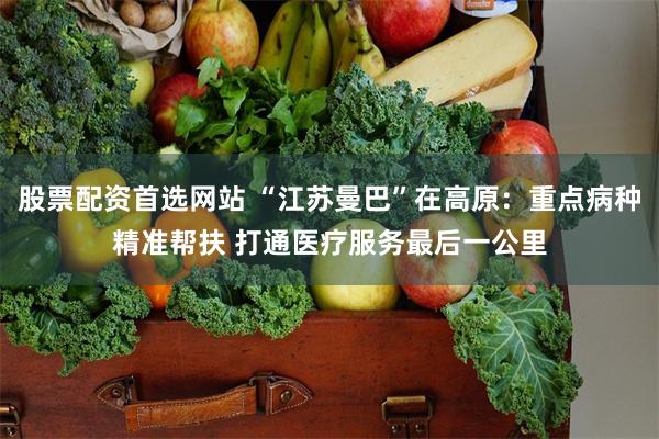 股票配资首选网站 “江苏曼巴”在高原：重点病种精准帮扶 打通医疗服务最后一公里