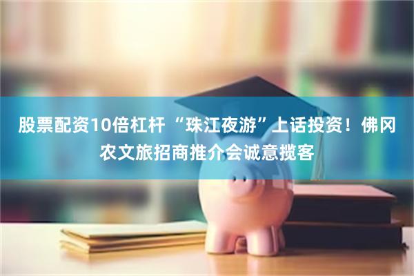 股票配资10倍杠杆 “珠江夜游”上话投资！佛冈农文旅招商推介会诚意揽客