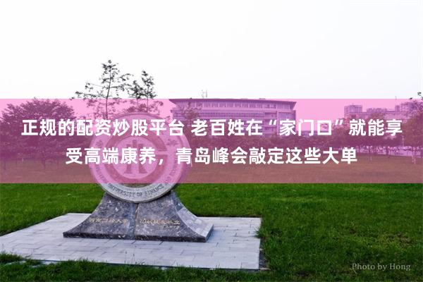 正规的配资炒股平台 老百姓在“家门口”就能享受高端康养，青岛峰会敲定这些大单