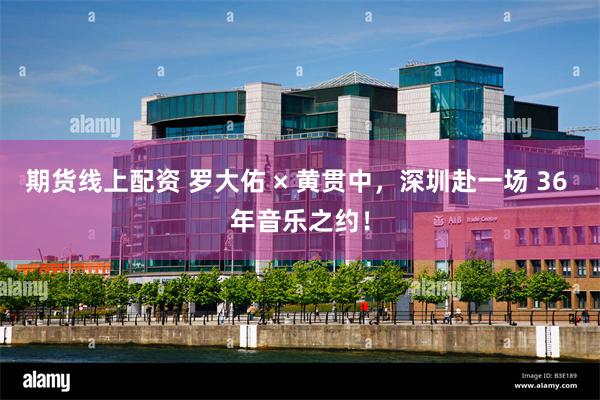 期货线上配资 罗大佑 × 黄贯中，深圳赴一场 36 年音乐之约！
