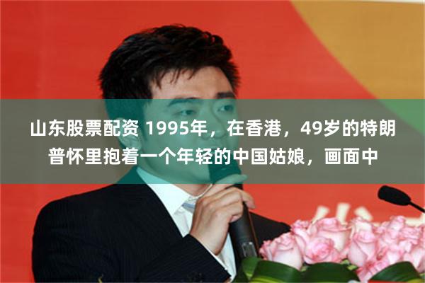 山东股票配资 1995年，在香港，49岁的特朗普怀里抱着一个年轻的中国姑娘，画面中