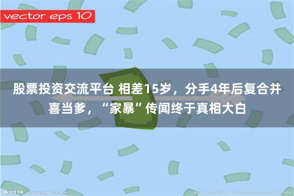 股票投资交流平台 相差15岁，分手4年后复合并喜当爹，“家暴”传闻终于真相大白