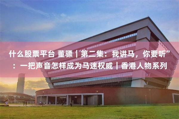 什么股票平台 董骠｜第二集：我讲马，你要听”：一把声音怎样成为马迷权威｜香港人物系列