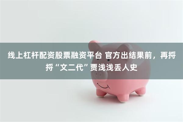 线上杠杆配资股票融资平台 官方出结果前，再捋捋“文二代”贾浅浅丢人史