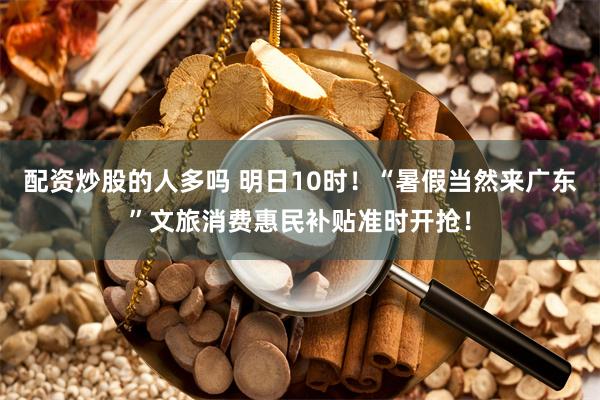 配资炒股的人多吗 明日10时！“暑假当然来广东”文旅消费惠民补贴准时开抢！