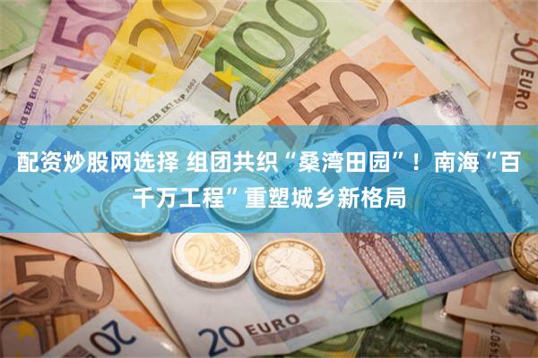 配资炒股网选择 组团共织“桑湾田园”！南海“百千万工程”重塑城乡新格局