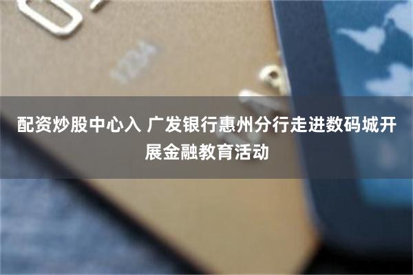 配资炒股中心入 广发银行惠州分行走进数码城开展金融教育活动