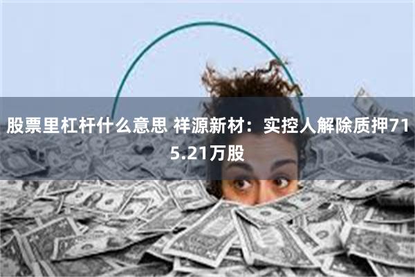 股票里杠杆什么意思 祥源新材:实控人解除质押715.21万股