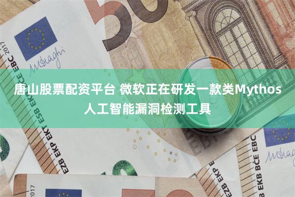唐山股票配资平台 微软正在研发一款类Mythos人工智能漏洞检测工具
