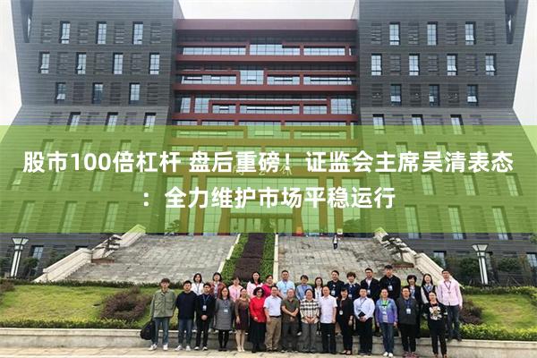 股市100倍杠杆 盘后重磅!证监会主席吴清表态:全力维护市场平稳运行