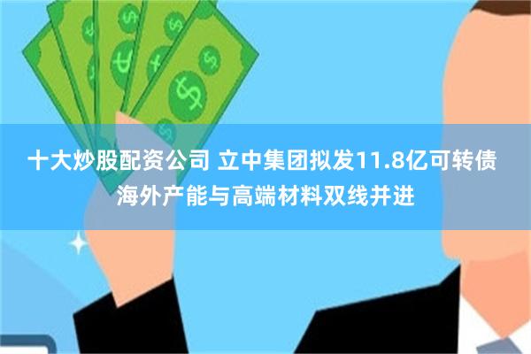 十大炒股配资公司 立中集团拟发11.8亿可转债 海外产能与高端材料双线并进