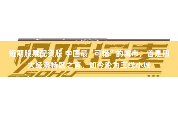 短期股票配资股 中国最“可惜”的城市，曾是四大经济特区之首，如今沦为三线小城