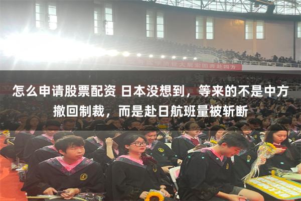 怎么申请股票配资 日本没想到,等来的不是中方撤回制裁,而是赴日航班量被斩断