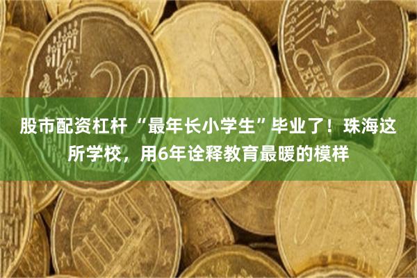 股市配资杠杆 “最年长小学生”毕业了！珠海这所学校，用6年诠释教育最暖的模样