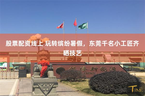 股票配资线上 玩转缤纷暑假,东莞千名小工匠齐晒技艺