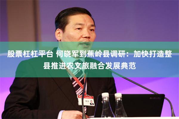 股票杠杠平台 何晓军到蕉岭县调研：加快打造整县推进农文旅融合发展典范