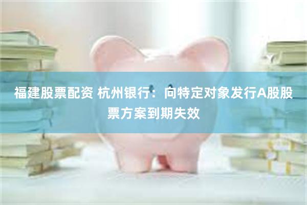 福建股票配资 杭州银行:向特定对象发行A股股票方案到期失效
