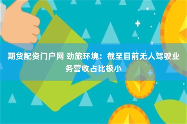 期货配资门户网 劲旅环境：截至目前无人驾驶业务营收占比极小
