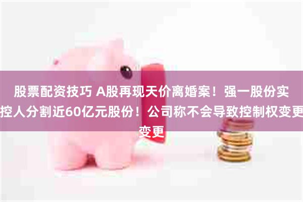 股票配资技巧 A股再现天价离婚案！强一股份实控人分割近60亿元股份！公司称不会导致控制权变更