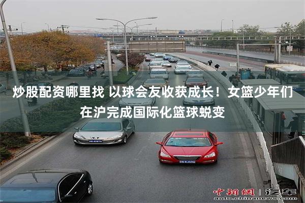 炒股配资哪里找 以球会友收获成长！女篮少年们在沪完成国际化篮球蜕变