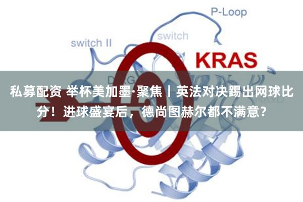 私募配资 举杯美加墨·聚焦丨英法对决踢出网球比分！进球盛宴后，德尚图赫尔都不满意？